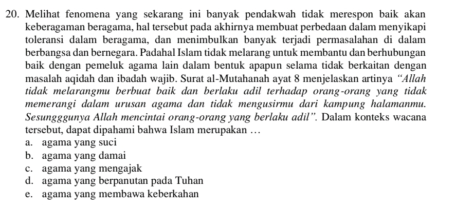 Melihat fenomena yang sekarang ini banyak pendakwah tidak merespon baik akan
keberagaman beragama, hal tersebut pada akhirnya membuat perbedaan dalam menyikapi
toleransi dalam beragama, dan menimbulkan banyak terjadi permasalahan di dalam
berbangsa dan bernegara. Padahal Islam tidak melarang untuk membantu dan berhubungan
baik dengan pemeluk agama lain dalam bentuk apapun selama tidak berkaitan dengan
masalah aqidah dan ibadah wajib. Surat al-Mutahanah ayat 8 menjelaskan artinya “Allah
tidak melarangmu berbuat baik dan berlaku adil terhadap orang-orang yang tidak
memerangi dalam urusan agama dan tidak mengusirmu dari kampung halamanmu.
Sesungggunya Allah mencintai orang-orang yang berlaku adil”. Dalam konteks wacana
tersebut, dapat dipahami bahwa Islam merupakan …
a. agama yang suci
b. agama yang damai
c. agama yang mengajak
d. agama yang berpanutan pada Tuhan
e. agama yang membawa keberkahan