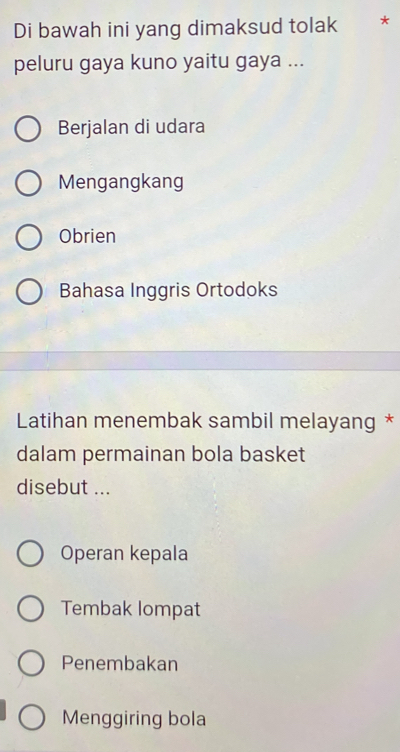 Di bawah ini yang dimaksud tolak *
peluru gaya kuno yaitu gaya ...
Berjalan di udara
Mengangkang
Obrien
Bahasa Inggris Ortodoks
Latihan menembak sambil melayang *
dalam permainan bola basket
disebut ...
Operan kepala
Tembak lompat
Penembakan
Menggiring bola