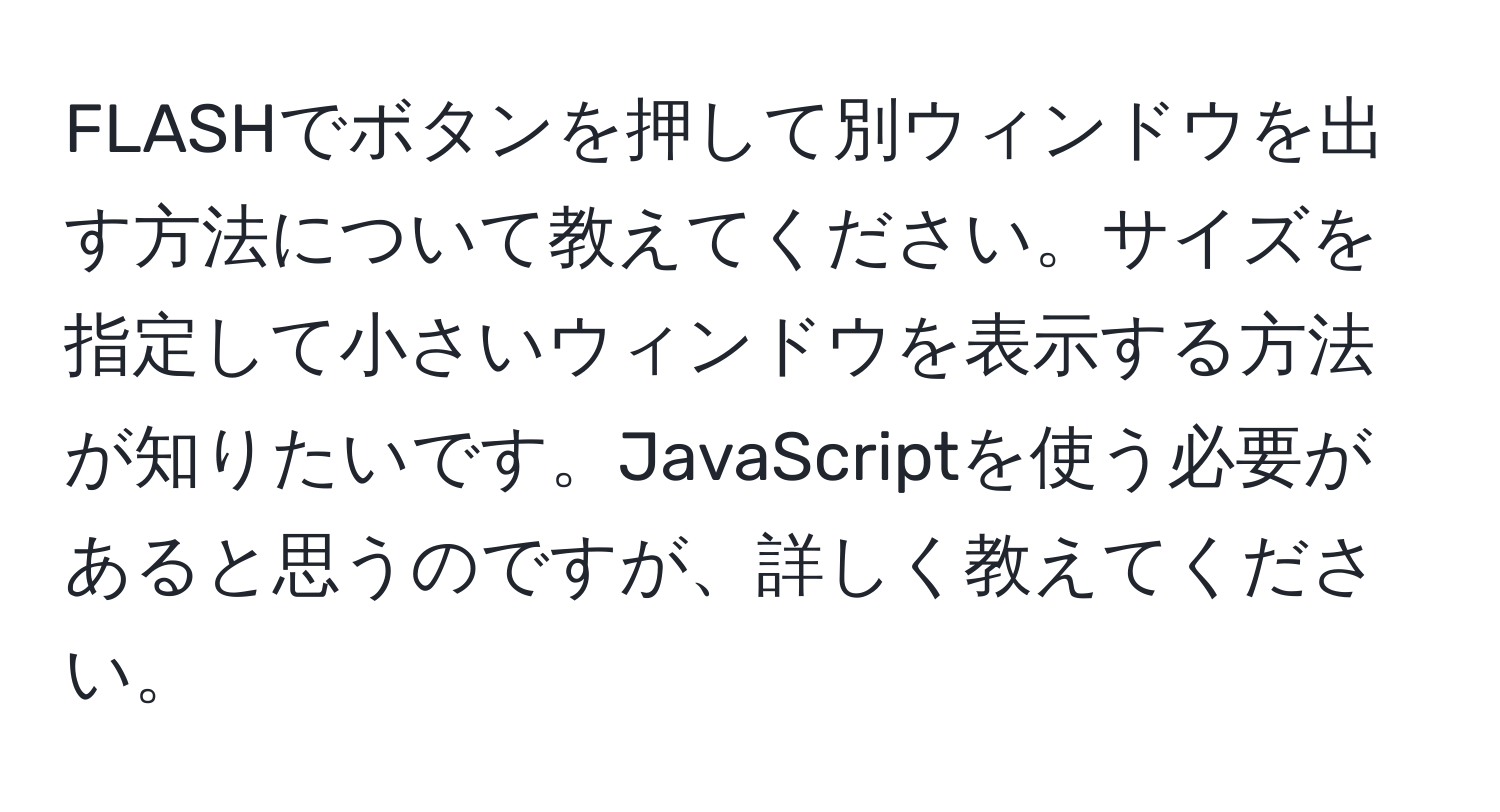 FLASHでボタンを押して別ウィンドウを出す方法について教えてください。サイズを指定して小さいウィンドウを表示する方法が知りたいです。JavaScriptを使う必要があると思うのですが、詳しく教えてください。