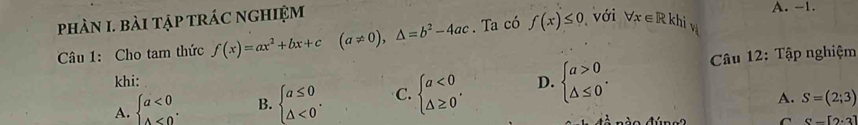 phàN I. bài tập trÁC ngHiệm forall x∈ R khi và A. -1.
Câu 1: Cho tam thức f(x)=ax^2+bx+c(a!= 0),△ =b^2-4ac. Ta có f(x)≤ 0 với
khi: D. beginarrayl a>0 △ ≤ 0endarray.. 
Câu 12: Tập nghiệm
A. beginarrayl a<0 △ <0endarray..
B. beginarrayl a≤ 0 △ <0endarray.. C. beginarrayl a<0 △ ≥ 0endarray. ,
A. S=(2;3)
C S-[2· 3]