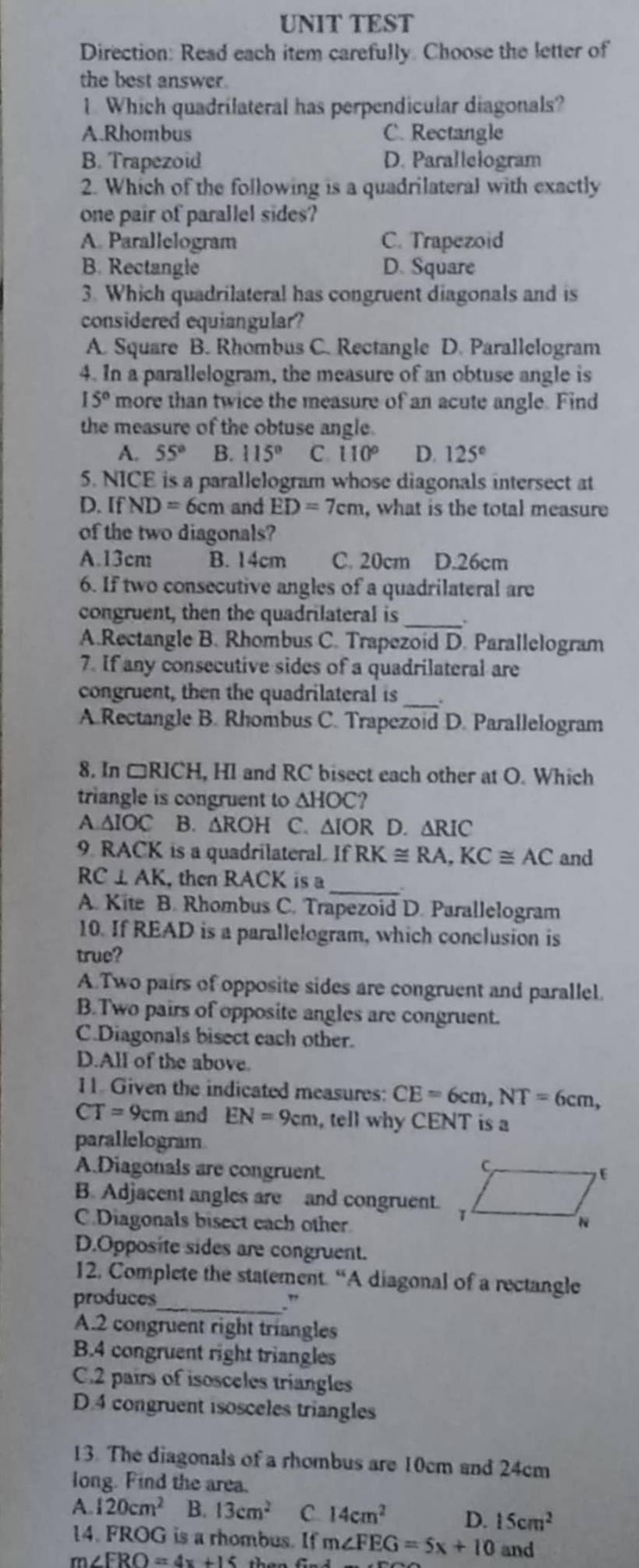 UNIT TEST
Direction: Read each item carefully. Choose the letter of
the best answer.
1. Which quadrilateral has perpendicular diagonals?
A.Rhombus C. Rectangle
B. Trapezoid D. Parallelogram
2. Which of the following is a quadrilateral with exactly
one pair of parallel sides?
A. Parallelogram C. Trapezoid
B. Rectangle D. Square
3. Which quadrilateral has congruent diagonals and is
considered equiangular?
A. Square B. Rhombus C. Rectangle D. Parallelogram
4. In a parallelogram, the measure of an obtuse angle is
15° more than twice the measure of an acute angle. Find
the measure of the obtuse angle.
A. 55° B. 115° C. 110° D. 125°
5. NICE is a parallelogram whose diagonals intersect at
D. If ND=6cm and ED=7cm , what is the total measure
of the two diagonals?
A.13cm B. 14cm C. 20cm D.26cm
6. If two consecutive angles of a quadrilateral are
_
congruent, then the quadrilateral is .
A.Rectangle B. Rhombus C. Trapezoid D. Parallelogram
7. If any consecutive sides of a quadrilateral are
_
congruent, then the quadrilateral is
A.Rectangle B. Rhombus C. Trapezoid D. Parallelogram
8. In □ RICI H, HI and RC bisect each other at O. Which
triangle is congruent to △ HOC?
A △ IOC B. △ ROH C. △ IOR D. △ RIC
9. B ACK is a quadrilateral. IfRK≌ RA,KC≌ AC and
_
RC⊥ AK , then RACK is a
A. Kite B. Rhombus C. Trapezoid D. Parallelogram
10. If READ is a parallelogram, which conclusion is
true?
A.Two pairs of opposite sides are congruent and parallel.
B.Two pairs of opposite angles are congruent.
C.Diagonals bisect each other.
D.All of the above.
11. Given the indicated measures: CE=6cm,NT=6cm,
CT=9cm and EN=9cm , tell why CENT is a
parallelogram
A.Diagonals are congruent.
B. Adjacent angles are and congruent.
C.Diagonals bisect each other
D.Opposite sides are congruent.
12. Complete the statement. “A diagonal of a rectangle
produces
_.”
A.2 congruent right triangles
B.4 congruent right triangles
C.2 pairs of isosceles triangles
D.4 congruent isosceles triangles
13. The diagonals of a rhombus are 10cm and 24cm
long. Find the area.
A 120cm^2 B. 13cm^2 C. 14cm^2 D. 15cm^2
14. FROG is a rhombus. If m∠ FEG=5x+10 and
m ∠ FRO=4x+15