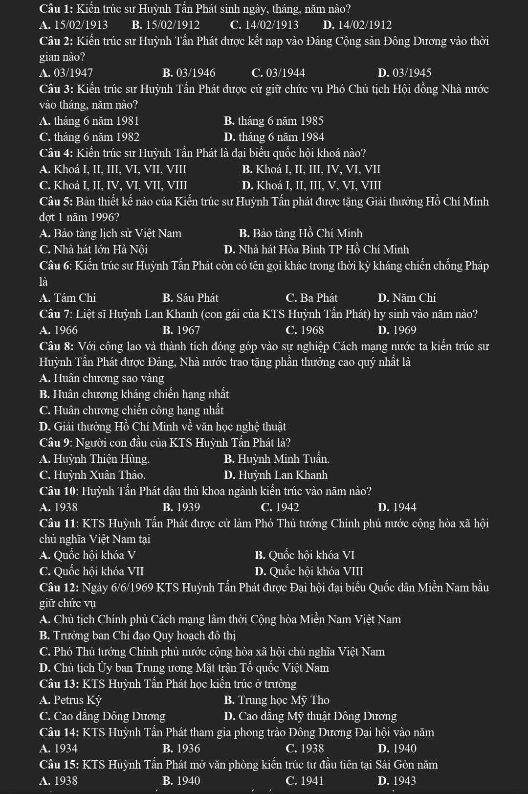 Kiến trúc sư Huỳnh Tấn Phát sinh ngày, tháng, năm nào?
A. 15/02/1913 B. 15/02/1912 C. 14/02/1913 D. 14/02/1912
Câu 2: Kiến trúc sư Huỳnh Tấn Phát được kết nạp vào Đảng Cộng sản Đông Dương vào thời
gian nào?
A. 03/1947 B. 03/1946 C. 03/1944 D. 03/1945
Câu 3: Kiến trúc sư Huỳnh Tấn Phát được cử giữ chức vụ Phó Chủ tịch Hội đồng Nhà nước
vào tháng, năm nào?
A. tháng 6 năm 1981 B. tháng 6 năm 1985
C. tháng 6 năm 1982 D. tháng 6 năm 1984
Câu 4: Kiến trúc sư Huỳnh Tấn Phát là đại biểu quốc hội khoá nào?
A. Khoá I, II, III, VI, VII, VIII B. Khoá I, II, III, IV, VI, VII
C. Khoá I, II, IV, VI, VII, VIII D. Khoá I, II, III, V, VI, VIII
Câu 5: Bản thiết kế nào của Kiến trúc sư Huỳnh Tấn phát được tặng Giải thưởng Hồ Chí Minh
đợt 1 năm 1996?
A. Bảo tàng lịch sử Việt Nam B. Bảo tàng Hồ Chí Minh
C. Nhà hát lớn Hà Nội D. Nhà hát Hòa Bình TP Hồ Chí Minh
Câu 6: Kiến trúc sư Huỳnh Tấn Phát còn có tên gọi khác trong thời kỳ kháng chiến chống Pháp
là
A. Tám Chí B. Sáu Phát C. Ba Phát D. Năm Chí
Câu 7: Liệt sĩ Huỳnh Lan Khanh (con gái của KTS Huỳnh Tấn Phát) hy sinh vào năm nào?
A. 1966 B. 1967 C. 1968 D. 1969
Câu 8: Với công lao và thành tích đóng góp vào sự nghiệp Cách mạng nước ta kiến trúc sư
Huỳnh Tấn Phát được Đảng, Nhà nước trao tặng phần thưởng cao quý nhất là
A. Huân chương sao vàng
B. Huân chương kháng chiến hạng nhất
C. Huân chương chiến công hạng nhất
D. Giải thưởng Hồ Chí Minh về văn học nghệ thuật
Cầu 9: Người con đầu của KTS Huỳnh Tấn Phát là?
A. Huỳnh Thiện Hùng. B. Huỳnh Minh Tuấn.
C. Huỳnh Xuân Thảo. D. Huỳnh Lan Khanh
Câu 10: Huỳnh Tấn Phát đậu thủ khoa ngành kiến trúc vào năm nào?
A. 1938 B. 1939 C. 1942 D. 1944
Câu 11: KTS Huỳnh Tấn Phát được cử làm Phó Thủ tướng Chính phủ nước cộng hòa xã hội
chủ nghĩa Việt Nam tại
A. Quốc hội khóa V B. Quốc hội khóa VI
C. Quốc hội khóa VII D. Quốc hội khóa VIII
Câu 12: Ngày 6/6/1969 KTS Huỳnh Tấn Phát được Đại hội đại biểu Quốc dân Miền Nam bầu
giữ chức vụ
A. Chủ tịch Chính phủ Cách mạng lâm thời Cộng hòa Miền Nam Việt Nam
B. Trưởng ban Chỉ đạo Quy hoạch đô thị
C. Phó Thủ tướng Chính phủ nước cộng hòa xã hội chủ nghĩa Việt Nam
D. Chủ tịch Ủy ban Trung ương Mặt trận Tổ quốc Việt Nam
Câu 13: KTS Huỳnh Tấn Phát học kiến trúc ở trường
A. Petrus Ký B. Trung học Mỹ Tho
C. Cao đẳng Đông Dương D. Cao đẳng Mỹ thuật Đông Dương
Câu 14: KTS Huỳnh Tấn Phát tham gia phong trào Đông Dương Đại hội vào năm
A. 1934 B. 1936 C. 1938 D. 1940
Câu 15: KTS Huỳnh Tấn Phát mở văn phòng kiến trúc tư đầu tiên tại Sài Gòn năm
A. 1938 B. 1940 C. 1941 D. 1943