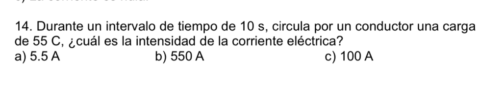 Durante un intervalo de tiempo de 10 s, circula por un conductor una carga
de 55 C, ¿cuál es la intensidad de la corriente eléctrica?
a) 5.5 A b) 550 A c) 100 A