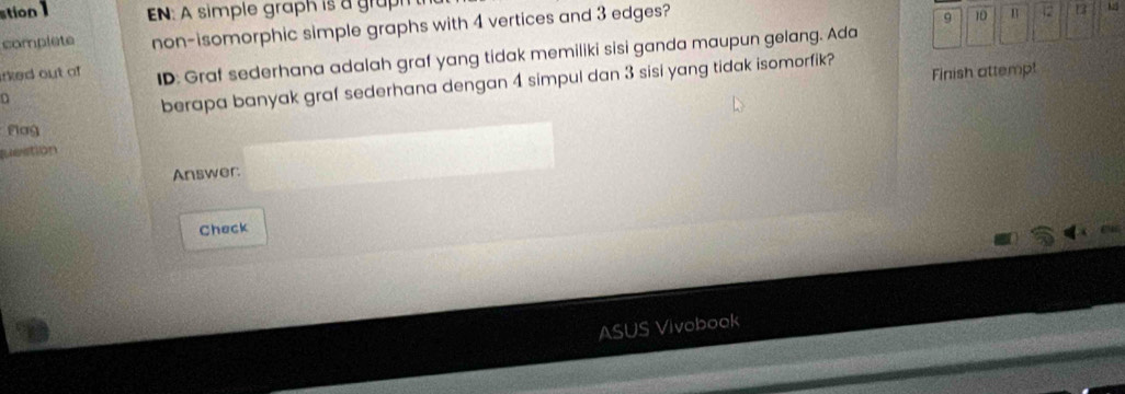 stion 1 EN: A simple graph is a graph 
complete non-isomorphic simple graphs with 4 vertices and 3 edges?
9 10 12 13
irked out of ID: Graf sederhana adalah graf yang tidak memiliki sisi ganda maupun gelang. Ada 
Finish attempt 
berapa banyak graf sederhana dengan 4 simpul dan 3 sisi yang tidak isomorfik? 
Flag 
question 
Answer: 
Check 
ASUS Vivobook