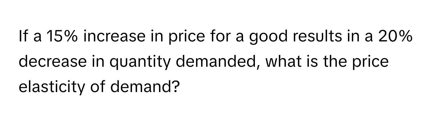 If a 15% increase in price for a good results in a 20% decrease in quantity demanded, what is the price elasticity of demand?