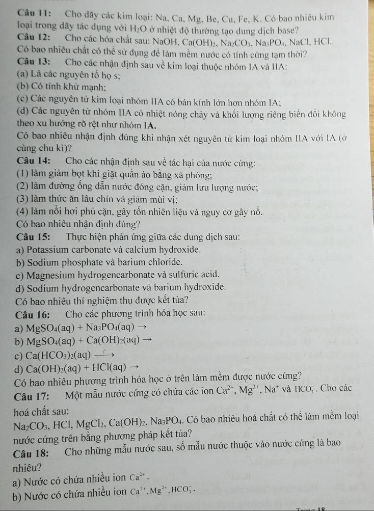 Cho dãy các kim loại: Na, Ca, Mg, Be, Cu, Fe, K. Có bao nhiêu kim
loại trong dãy tác dụng với H_2O ở nhiệt độ thường tạo dung dịch base?
Câu 12: Cho các hóa chất sau: NaOH. H,Ca(OH)_2,Na_2CO_3,Na_3PO_4,NaCl,HCl.
Có bao nhiêu chất có thể sử dụng để làm mềm nước có tính cứng tạm thời?
Câu 13: Cho các nhận định sau về kim loại thuộc nhóm IA và IIA:
(a) Là các nguyên tố họ s;
(b) Có tính khử mạnh;
(c) Các nguyên tử kim loại nhóm IIA có bán kính lớn hơn nhóm IA;
(d) Các nguyên tử nhóm IIA có nhiệt nóng chảy và khối lượng riêng biến đổi không
theo xu hướng rõ rệt như nhóm IA.
Có bao nhiêu nhận định đúng khi nhận xét nguyên từ kim loại nhóm IIA với IA (ở
cùng chu kì)?
Câu 14: Cho các nhận định sau về tác hại của nước cứng:
(1) làm giảm bọt khi giặt quần áo bằng xà phòng;
(2) làm đường ổng dẫn nước đóng cặn, giảm lưu lượng nước;
(3) làm thức ăn lâu chín và giảm mùi vị;
(4) làm nổi hơi phủ cặn, gây tổn nhiên liệu và nguy cơ gây nổ.
Có bao nhiêu nhận định đúng?
Câu 15: Thực hiện phản ứng giữa các dung dịch sau:
a) Potassium carbonate và calcium hydroxide.
b) Sodium phosphate và barium chloride.
c) Magnesium hydrogencarbonate và sulfuric acid.
d) Sodium hydrogencarbonate và barium hydroxide.
Có bao nhiêu thí nghiệm thu được kết tủa?
Câu 16: Cho các phương trình hóa học sau:
a) MgSO_4(aq)+Na_3PO_4(aq) to
b) MgSO_4(aq)+Ca(OH)_2(aq)
c) Ca(HCO_3)_2(aq)
d) Ca(OH)_2(aq)+HCl(aq)
Có bao nhiêu phương trình hóa học ở trên làm mềm được nước cứng?
Câu 17: Một mẫu nước cứng có chứa các ion Ca^(2+),Mg^(2+),Na^+ và HCO_3^(-. Cho các
hoá chất sau:
Na_2)CO_3,HCl,MgCl_2,Ca(OH)_2,Na_3PO_4. Có bao nhiêu hoá chất có thể làm mềm loại
nước cứng trên bằng phương pháp kết tủa?
Câu 18: Cho những mẫu nước sau, số mẫu nước thuộc vào nước cứng là bao
nhiêu?
a) Nước có chứa nhiều ion Ca^(2+).
b) Nước có chứa nhiều ion Ca^(2+),Mg^(2+),HCO_3^-.