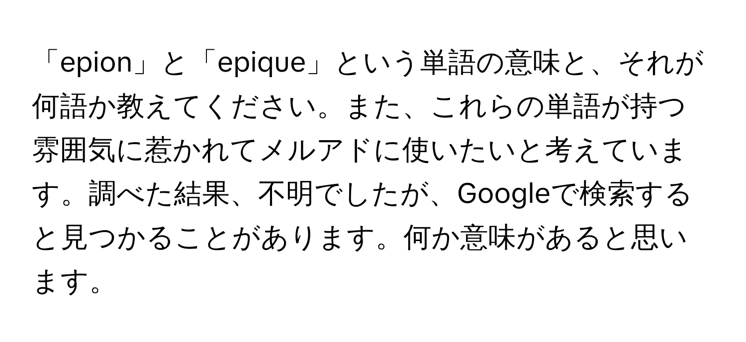 「epion」と「epique」という単語の意味と、それが何語か教えてください。また、これらの単語が持つ雰囲気に惹かれてメルアドに使いたいと考えています。調べた結果、不明でしたが、Googleで検索すると見つかることがあります。何か意味があると思います。