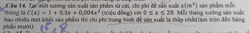 Tại một xưởng sản xuất sản phẩm từ cát, chi phí để sản xuất x(m^3) sản phẩm mỗi 
tháng là C(x)=1+0,3x+0,004x^2 (triệu đồng) với 0≤ x≤ 28 3. Mỗi tháng xưởng sản xuất 
bao nhiêu mét khối sản phẩm thì chi phí trung bình để sản xuất là thấp nhất(làm tròn đến hàng 
phần mười)