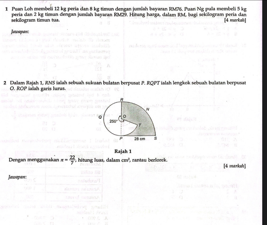 Puan Loh membeli 12 kg peria dan 8 kg timun dengan jumlah bayaran RM76. Puan Ng pula membeli 5 kg
peria dan 2 kg timun dengan jumlah bayaran RM29. Hitung harga, dalam RM, bagi sekilogram peria dan
sekilogram timun tua. [4 markah]
Jawapan:
2 Dalam Rajah 1, RNS ialah sebuah sukuan bulatan berpusat P. RQPT ialah lengkok sebuah bulatan berpusat
O. ROP ialah garis lurus.
Rajah 1
Dengan menggunakan π = 22/7  , hitung luas, dalam cm^2 , rantau berlorek.
[4 markah]
Jawapan: