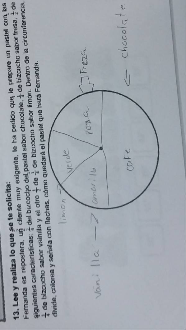con_1
13. Lee y realiza lo que se te solicita: las 
Fernanda es repostera, un cliente muy exigente, le ha pedido que le prepare un pastel de bizcocho sabor fresa,  1/2  de 
siguientes características:  2/4  del bizcocḥo de l_1 pastel sabor chocolate,  1/4 
 1/4  de bizcocho sabor vainilla y el otro  1/2  de  1/4  de bizcocho sabor limón. Dentro de la circunferencia, 
divide, colorea y señala con flechas, cómo quedará el pastel que hará Fernanda.