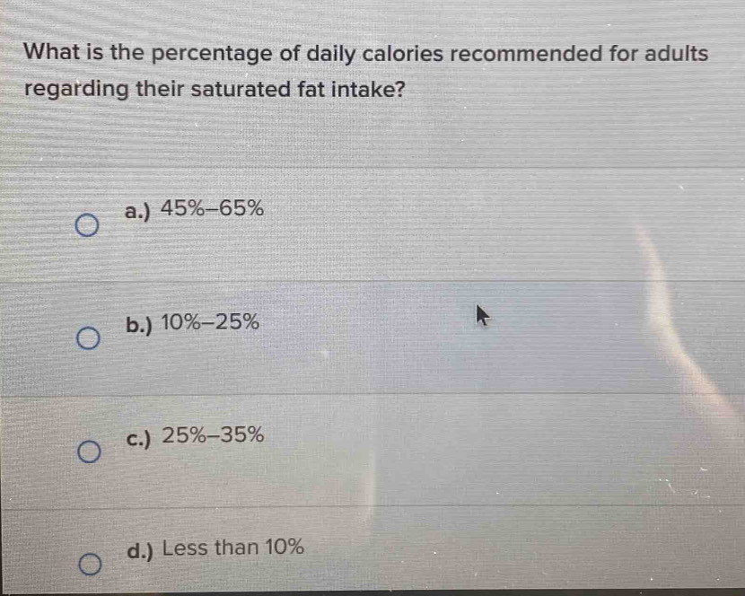 What is the percentage of daily calories recommended for adults
regarding their saturated fat intake?
a.) 45% -65%
b.) 10% -25%
c.) 25% -35%
d.) Less than 10%