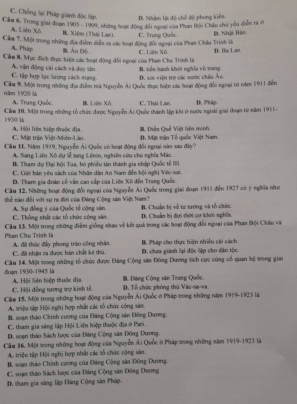 C. Chống lại Pháp giành độc lập.
D. Nhằm lật độ chế độ phong kiến.
Câu 6. Trong giai đoạn 1905 - 1909, những hoạt động đối ngoại của Phan Bội Châu chủ yếu diễn ra ở
A. Liên Xô. B. Xiêm (Thái Lan). C. Trung Quốc. D. Nhật Bản.
Câu 7. Một trong những địa điểm diễn ra các hoạt động đối ngoại của Phan Châu Trinh là
A. Pháp. B. Ấn Độ. C. Liên Xô. D. Ba Lan.
Câu 8. Mục đích thực hiện các hoạt động đối ngoại của Phan Chu Trinh là
A. vận động cải cách và duy tân. B. tiến hành khởi nghĩa vũ trang.
C. tập hợp lực lượng cách mạng. D. xin viện trợ các nước châu Âu.
Câu 9. Một trong những địa điểm mà Nguyễn Ái Quốc thực hiện các hoạt động đối ngoại từ năm 1911 đến
năm 1920 là
A. Trung Quốc. B. Liên Xô. C. Thái Lan. D. Pháp.
Câu 10. Một trong những tổ chức được Nguyễn Ái Quốc thành lập khi ở nước ngoài giai đoạn từ năm 1911-
1930 là
A. Hội liên hiệp thuộc địa. B. Điền Quế Việt liên minh.
C. Mặt trận Việt-Miên-Lào. D. Mặt trận Tổ quốc Việt Nam.
Câu 11. Năm 1919, Nguyễn Ái Quốc có hoạt động đối ngoại nào sau đây?
A. Sang Liên Xô dự lễ tang Lênin, nghiên cứu chủ nghĩa Mác.
B. Tham dự Đại hội Tua, bỏ phiếu tán thành gia nhập Quốc tế III.
C. Gửi bản yêu sách của Nhân dân An Nam đến hội nghị Véc-xai.
D. Tham gia đoàn cố vấn cao cấp của Liên Xô đến Trung Quốc.
Câu 12. Những hoạt động đối ngoại của Nguyễn Ái Quốc trong giai đoạn 1911 đến 1927 có ý nghĩa như
thế nào đối với sự ra đời của Đảng Cộng sản Việt Nam?
A. Sự đồng ý của Quốc tế cộng sản. B. Chuẩn bị về tư tưởng và tổ chức.
C. Thống nhất các tổ chức cộng sản. D. Chuẩn bị đợi thời cơ khởi nghĩa.
Câu 13. Một trong những điểm giống nhau về kết quả trong các hoạt động đối ngoại của Phan Bội Châu và
Phan Chu Trinh là
A. đã thúc đầy phong trào công nhân. B. Pháp cho thực hiện nhiều cải cách.
C. đã nhận ra được bản chất kẻ thù. D. chưa giành lại độc lập cho dân tộc.
Câu 14. Một trong những tổ chức được Đảng Cộng sản Đông Dương tích cực củng cố quan hệ trong giai
đoạn 1930-1945 là
A. Hội liên hiệp thuộc địa. B. Đảng Cộng sản Trung Quốc.
C. Hội đồng tương trợ kinh tế. D. Tổ chức phòng thủ Vác-sa-va.
Câu 15. Một trong những hoạt động của Nguyễn Ái Quốc ở Pháp trong những năm 1919-1923 là
A. triệu tập Hội nghị hợp nhất các tổ chức cộng sản.
B. soạn thảo Chính cương của Đảng Cộng sản Đông Dương.
C. tham gia sáng lập Hội Liên hiệp thuộc địa ở Pari.
D. soạn thảo Sách lược của Đảng Cộng sản Đông Dương.
Câu 16. Một trong những hoạt động của Nguyễn Ái Quốc ở Pháp trong những năm 1919-1923 là
A. triệu tập Hội nghị hợp nhất các tổ chức cộng sản.
B. soạn thảo Chính cương của Đảng Cộng sản Đông Dương.
C. soạn thảo Sách lược của Đảng Cộng sản Đông Dương
D. tham gia sáng lập Đảng Cộng sản Pháp.