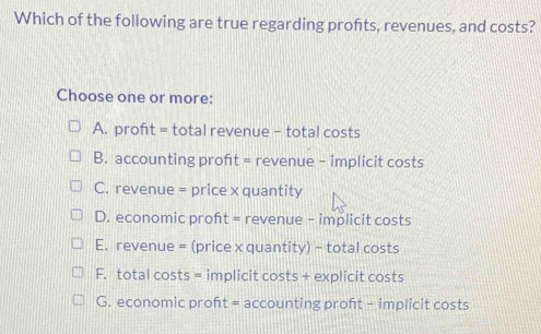 Which of the following are true regarding profits, revenues, and costs?
Choose one or more:
A. profıt = total revenue - total costs
B. accounting proft = revenue - implicit costs
C. revenue = price x quantity
D. economic proft = revenue - implicit costs
E. revenue = (price x quantity) - total costs
F. total costs = implicit costs + explicit costs
G. economic proft = accounting proft - implicit costs