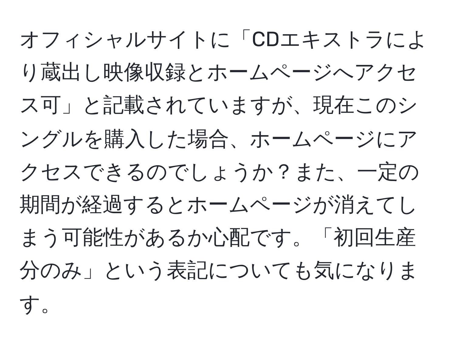 オフィシャルサイトに「CDエキストラにより蔵出し映像収録とホームページへアクセス可」と記載されていますが、現在このシングルを購入した場合、ホームページにアクセスできるのでしょうか？また、一定の期間が経過するとホームページが消えてしまう可能性があるか心配です。「初回生産分のみ」という表記についても気になります。