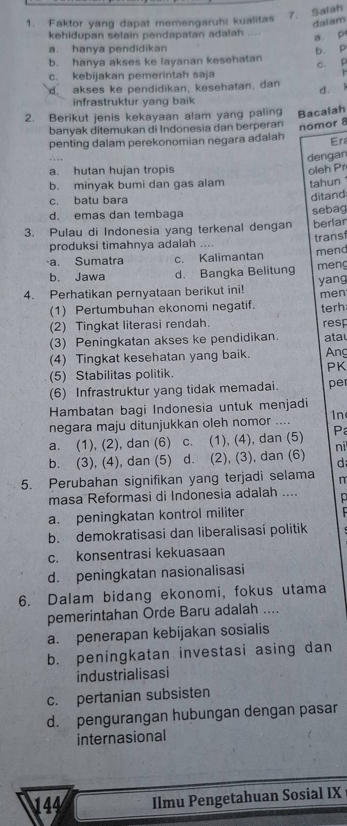 Faktor yang dapat memengaruhi kualitas 7. Salah
dalam
kehidupan selain pendapatan adalah a
a p
a. hanya pendidikan
b. hanya akses ke layanan kesehatan b. p
c. p
c. kebijakan pemerintah saja
d. akses ke pendidikan, kesehatan, dan
d. l
infrastruktur yang baik
2. Berikut jenis kekayaan alam yang paling Bacalah
banyak ditemukan di Indonesia dan berperan nomor 8
penting dalam perekonomian negara adalah
Era
dengan
a. hutan hujan tropis oleh Pr
b. minyak bumi dan gas alam
tahun
c. batu bara
ditand
d. emas dan tembaga sebag
3. Pulau di Indonesia yang terkenal dengan berlar
transf
produksi timahnya adalah ....
mend
a. Sumatra c. Kalimantan
b. Jawa d. Bangka Belitung meng
4. Perhatikan pernyataan berikut ini! yang
men
(1) Pertumbuhan ekonomi negatif.
terh
(2) Tingkat literasi rendah. resp
(3) Peningkatan akses ke pendidikan.
atau
(4) Tingkat kesehatan yang baik.
Ang
PK
(5) Stabilitas politik.
(6) Infrastruktur yang tidak memadai. per
Hambatan bagi Indonesia untuk menjadi
negara maju ditunjukkan oleh nomor .... In
a. (1), (2), dan (6)  c. (1), (4), dan (5) P
nil
b. (3), (4), dan (5) d. (2), (3), dan (6)
d
5. Perubahan signifikan yang terjadi selama n
masa Reformasi di Indonesia adalah ....
p
a. peningkatan kontrol militer
b. demokratisasi dan liberalisasi politik
c. konsentrasi kekuasaan
d. peningkatan nasionalisasi
6. Dalam bidang ekonomi, fokus utama
pemerintahan Orde Baru adalah ....
a. penerapan kebijakan sosialis
b. peningkatan investasi asing dan
industrialisasi
c. pertanian subsisten
d. pengurangan hubungan dengan pasar
internasional
144 Ilmu Pengetahuan Sosial IX