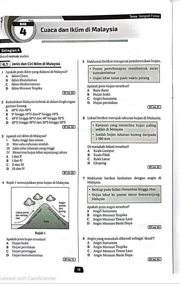 Tema: Geografi Fizika
BAB
4 Cuaca dan Iklim di Malaysia
Bahagian A
Jawab semua soalan.
4.1 Jenis dan Ciri Iklim di Malaysia 5 Maklumat berikut mengenai pembentukan hujan.
1 Apakah jenis iklim yang dialami di Malaysia? kumulonimbus Proses pemeluwapan membentuk awan
A Iklim China Hujan lebat turun pada waktu petang
B Iklim Khatulistiwa
C Iklim Mediterranean
D [klim Monsun Tropika A Bayu darat Apakah jenis hujan tersebut?
BT ms 50 B Hujan bukit
C Angin Sumatera
2 Kedudukan Malaysia terletak di dalam lingkungan D Hujan perolakan
garisan lintang BT ms. 51
A 60°U 1 dan 60°S
B 0° hingga 10°U dan 0° hingga 10°S
C 40°U hingga 50°t J dan 40° hingga 50°S 6 Lokasi berikut merujuk taburan hujan di Malaysia.
D 20°U hingga 30°U dan 20°S hingga 30°S Kawasan yang menerima hujan paling
BT ms. 50 sedikit di Malaysia
3 Apakah ciri iklim di Malaysia? Jumlah hujan tahunan kurang daripada
ISuhu tinggi dan sekata 1 500 mm
II Min suhu tahunan rendah Di manakah lokasi tersebut?
III Julat suhu tahunan yang tinggi
IV Menerima hujan lebat sepanjang tahun B Kuala Pilah A Kuala Lumpur
A I dan II C Bukit Larut
B I dan IV
C II dan III D Chuping
D III dan ⅣV BT ms. 52
0T ms. 50
7 Maklumat berikut berkaitan dengan angin di
4 Rajah 1 menunjukkan jenis hujan di Malaysia. Malaysia.
Bertiup pada bulan November hingga Mac
Hujan lebat ke pantai timur Semenanjung
Malaysia
Apakah jenis angin tersebut?
A Angiñ Sumatera
B Angin Monsun Tropika
C Angin Monsun Timur Laut
D Angin Monsun Barat Daya
BT ms. 53
Apakah jenis hujan tersebut? 8 Angin yang manakah dikenali sebagai 'skual'?
A Hujan bukit A Angin Sumatera
B Hujan perolakan B Angin Monsun Tropika
C Hujan perenggan C Angin Monsun Timur Laut
D Hujan kumulonimbus D Angin Monsun Barat Daya
BT ms. 51 BT ms. 54
16
canned with CamScanner