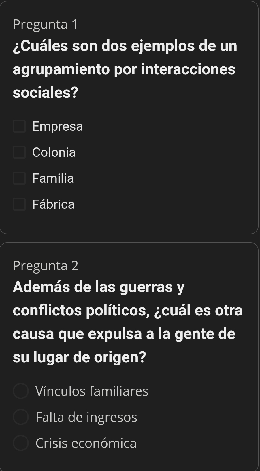 Pregunta 1
¿Cuáles son dos ejemplos de un
agrupamiento por interacciones
sociales?
Empresa
Colonia
Familia
Fábrica
Pregunta 2
Además de las guerras y
conflictos políticos, ¿cuál es otra
causa que expulsa a la gente de
su lugar de origen?
Vínculos familiares
Falta de ingresos
Crisis económica