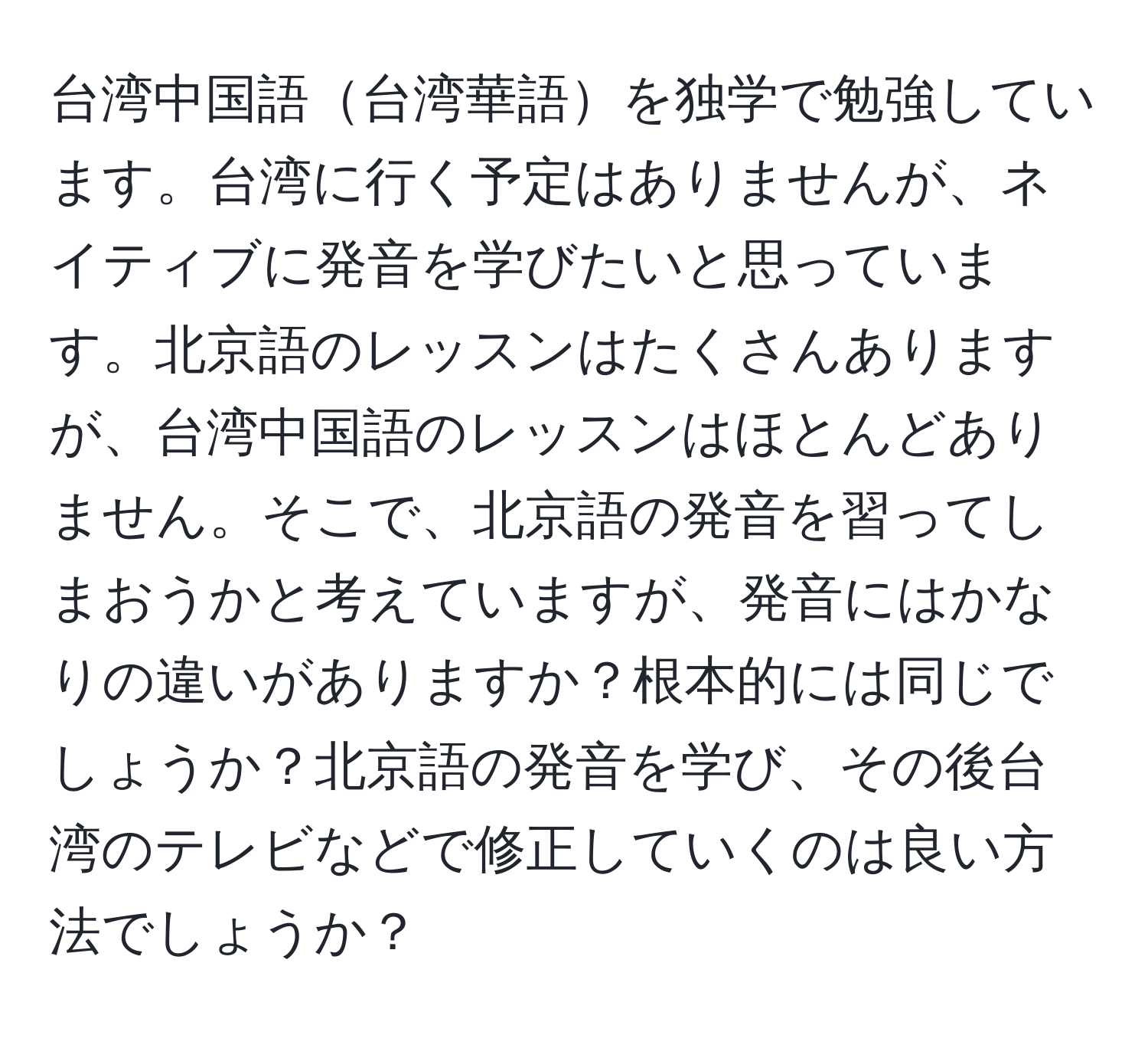 台湾中国語台湾華語を独学で勉強しています。台湾に行く予定はありませんが、ネイティブに発音を学びたいと思っています。北京語のレッスンはたくさんありますが、台湾中国語のレッスンはほとんどありません。そこで、北京語の発音を習ってしまおうかと考えていますが、発音にはかなりの違いがありますか？根本的には同じでしょうか？北京語の発音を学び、その後台湾のテレビなどで修正していくのは良い方法でしょうか？