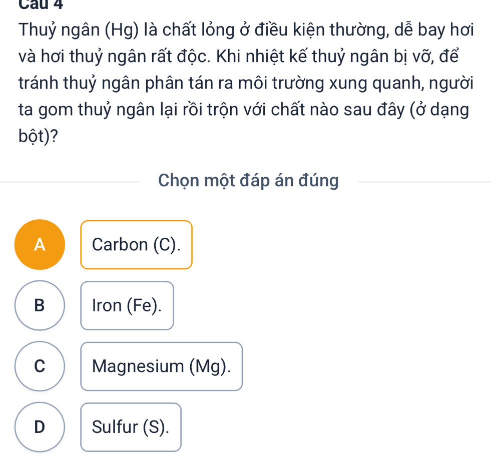 Cau 4
Thuỷ ngân (Hg) là chất lỏng ở điều kiện thường, dễ bay hơi
và hơi thuỷ ngân rất độc. Khi nhiệt kế thuỷ ngân bị vỡ, để
tránh thuỷ ngân phân tán ra môi trường xung quanh, người
ta gom thuỷ ngân lại rồi trộn với chất nào sau đây (ở dạng
bột)?
Chọn một đáp án đúng
A Carbon (C).
B Iron (Fe).
C Magnesium (Mg).
D Sulfur (S).