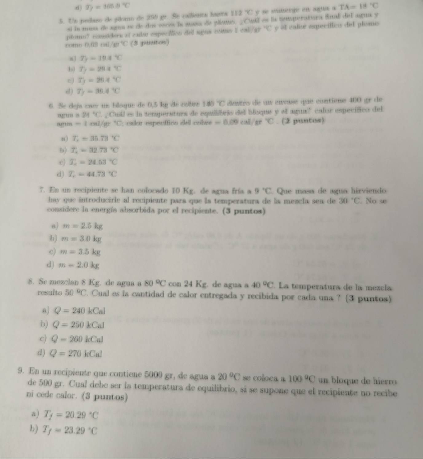 d) T_f=105.0°C
5. Un peduzo de plomo de 250 gr. Se cailiónts bits 112°C y se suerge en agua a TA=18°C
sí la mum de agun es de dos veces la moss de pllans. ¿Cuil es lis temperatura final del agua y
plomo? consders el cnlor especffics dell sgus contio ! □  ca /a°C y el calor específico del plomo
romb 0.03cml/m^(-1)C (3 puritos)
n) T_f=19.4°C
b) T_7=29.4°C
c) T_f=26.4°C
d) T_f=36.4°C
6. Se deja caer un bloque de 0,5 kg de cobre 140°C destro de un envase que contiene 400 gr de
agun n 24°C. ; Cuil es la temperatura de equilibris del bloque y el agua? calor específico del
agua =1cal/gr°C; calor específico del cobre =0.09cal/ar°C. (2 puntos)
n) T_n=35.73°C
b) T_r=32.73°C
c) T_r=24.53°C
d) T_r=44.73°C
7. En un recipiente se han colocado 10 Kg. de agua fría a 9°C Que masa de agua hirviendo
hay que introducirle al recipiente para que la temperatura de la mezcla sea de 30°C. No se
considere la energía absorbida por el recipiente. (3 puntos)
a) m=2.5kg
b) m=3.0kg
c) m=3.5kg
d) m=2.0kg
8. Se mezclan 8 Kg. de agua a 80°C con 24 Kg. de agua a 40°C. La temperatura de la mezcla
resulto 50°C. Cual es la cantidad de calor entregada y recibida por cada una ? (3 puntos)
a) Q=240kCal
b) Q=250kCal
c) Q=260kCal
d) Q=270kCal
9. En un recipiente que contiene 5000 gr, de agua a 20°C se coloca a 100°C un bloque de hierro
de 500 gr. Cual debe ser la temperatura de equilibrio, si se supone que el recipiente no recibe
ni cede calor. (3 puntos)
a) T_f=20.29°C
b) T_f=23.29°C