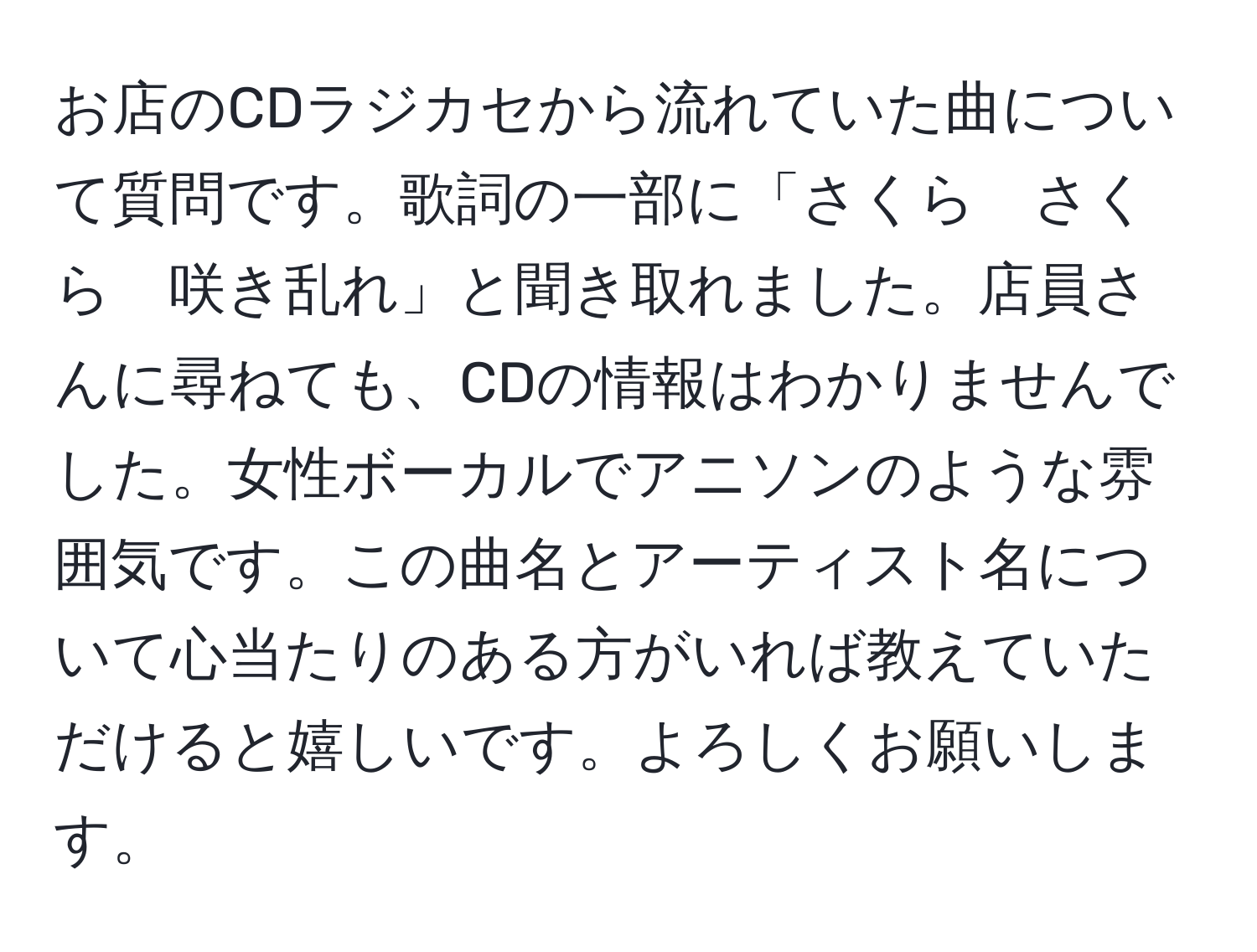 お店のCDラジカセから流れていた曲について質問です。歌詞の一部に「さくら　さくら　咲き乱れ」と聞き取れました。店員さんに尋ねても、CDの情報はわかりませんでした。女性ボーカルでアニソンのような雰囲気です。この曲名とアーティスト名について心当たりのある方がいれば教えていただけると嬉しいです。よろしくお願いします。