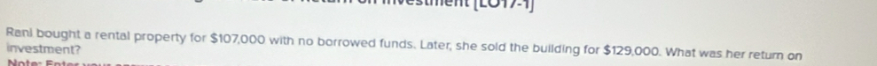 ment (L0171) 
Rani bought a rental property for $107,000 with no borrowed funds. Later, she sold the building for $129,000. What was her return on 
investment?