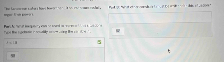The Sanderson sisters have fewer than 10 hours to successfully Part B: What other constraint must be written for this situation? 
regain their powers. 
Part A: What inequality can be used to represent this situation? 
Type the algebraic inequality below using the variable h.
h<10</tex>
