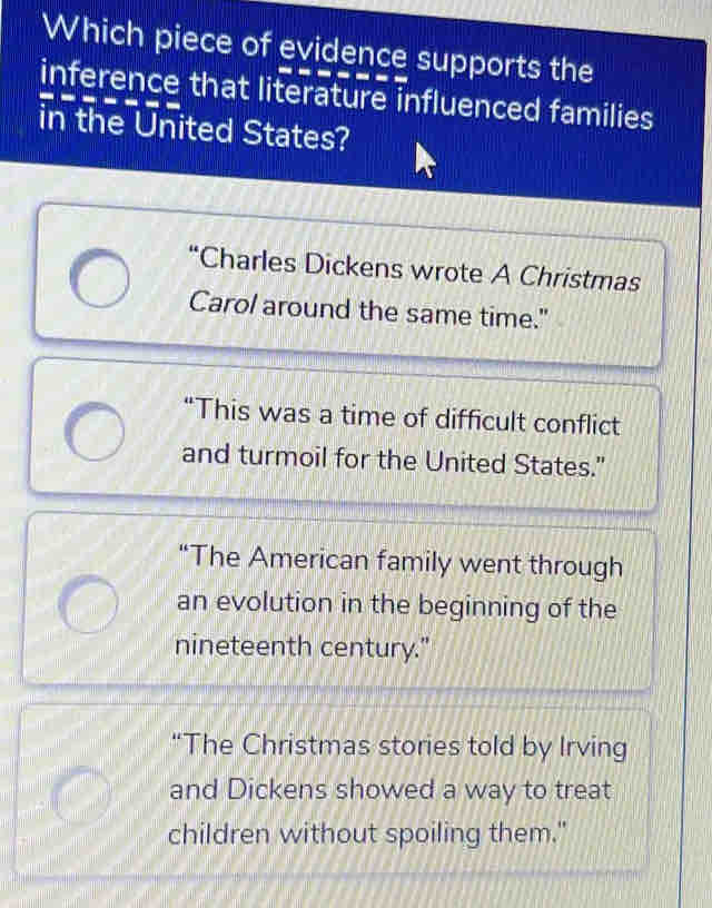 Which piece of evidence supports the
inference that literature influenced families
in the United States?
“Charles Dickens wrote A Christmas
Carol around the same time."
“This was a time of difficult conflict
and turmoil for the United States."
“The American family went through
an evolution in the beginning of the
nineteenth century."
“The Christmas stories told by Irving
and Dickens showed a way to treat
children without spoiling them."