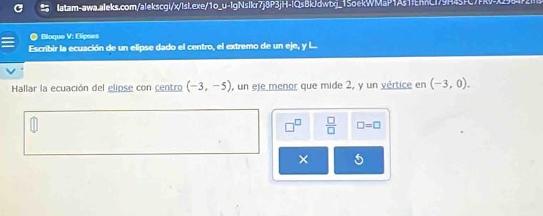 Bloque V: Elipses 
Escribir la ecuación de un elipse dado el centro, el extremo de un eje, y l 
Hallar la ecuación del elipse con centro (-3,-5) , un eje menor que mide 2, y un vértice en (-3,0). 
 □ /□   □ =□
×