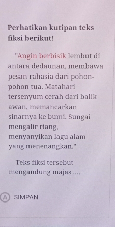 Perhatikan kutipan teks 
fiksi berikut! 
"Angin berbisik lembut di 
antara dedaunan, membawa 
pesan rahasia dari pohon- 
pohon tua. Matahari 
tersenyum cerah dari balik 
awan, memancarkan 
sinarnya ke bumi. Sungai 
mengalir riang, 
menyanyikan lagu alam 
yang menenangkan." 
Teks fiksi tersebut 
mengandung majas .... 
ASIMPAN