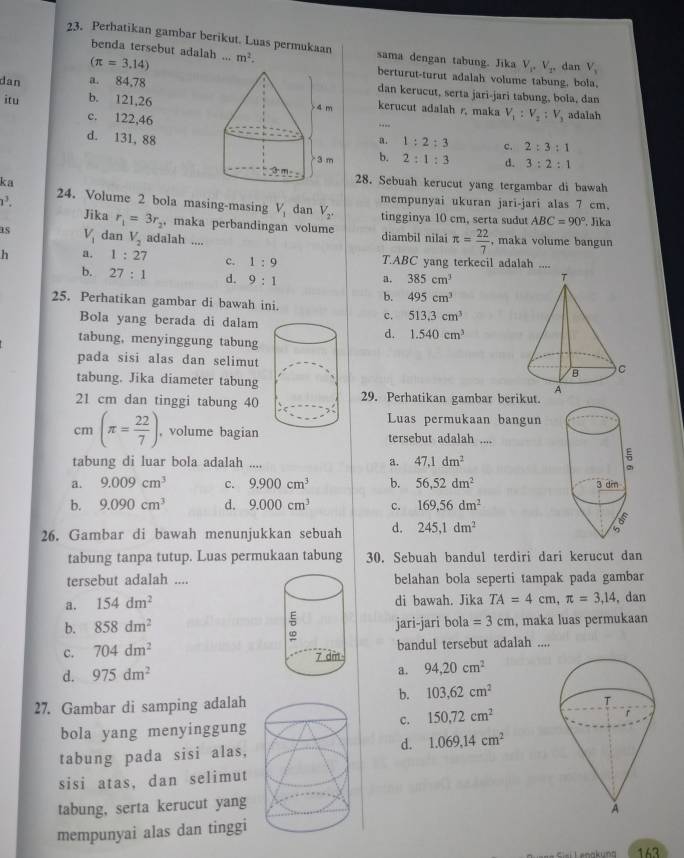 Perbatikan gambar berikut. Luas permukaan m^2. sama dengan tabung. Jika V_1,V_2, dan V_1
benda tersebut adalah ...
(π =3.14)
berturut-turut adalah volume tabung. bola
a. 84,78dan kerucut, serta jari-jari tabung, bola, dan
dan b. 121,26
itu  kerucut adalah r, maka V_1:V_2:V_3 adalah
c. 122,46
--
d. 131, 88a. 1:2:3 c. 2:3:1
b. 2:1:3 d. 3:2:1
ka
28. Sebuah kerucut yang tergambar di bawah
24. Volume 2 bola masing-masing V_1 mempunyai ukuran jari-jari alas 7 cm.
1^3. dan V_2. tingginya 10 cm, serta sudut ABC=90° Jika
Jika r_1=3r_2 , maka perbandingan volume
as V_1 dan V_2 adalah ... diambil nilai π = 22/7  , maka volume bangun
h a. 1:27 c. 1:9 T.ABC yang terkecil adalah ....
b. 27:1 d. 9:1 a. 385cm^3
25. Perhatikan gambar di bawah ini.
b. 495cm^3
Bola yang berada di dalam
c. 513.3cm^3
d. 1.540cm^3
tabung, menyinggung tabung
pada sisi alas dan selimut 
tabung. Jika diameter tabung
21 cm dan tinggi tabung 4029. Perhatikan gambar berikut.
Luas permukaan bangun
cm (π = 22/7 ) , volume bagiantersebut adalah ....
tabung di luar bola adalah .... a. 47,1dm^2
a. 9.009cm^3 c. 9.900cm^3 b. 56,52dm^2
b. 9.090cm^3 d. 9.000cm^3 c. 169,56dm^2
26. Gambar di bawah menunjukkan sebuah d. 245,1dm^2
tabung tanpa tutup. Luas permukaan tabung 30. Sebuah bandul terdiri dari kerucut dan
tersebut adalah ....belahan bola seperti tampak pada gambar
a. 154dm^2 di bawah. Jika TA=4cm,π =3,14 , dan
b. 858dm^2 jari-jari bola =3cm , maka luas permukaan
c. 704dm^2 bandul tersebut adalah ....
d. 975dm^2
a. 94,20cm^2
b. 103,62cm^2
27. Gambar di samping adalah
c. 150.72cm^2
bola yang menyinggung
tabung pada sisi alas,d. 1.069.14cm^2
sisi atas, dan selimut
tabung, serta kerucut yang
mempunyai alas dan tinggi
163