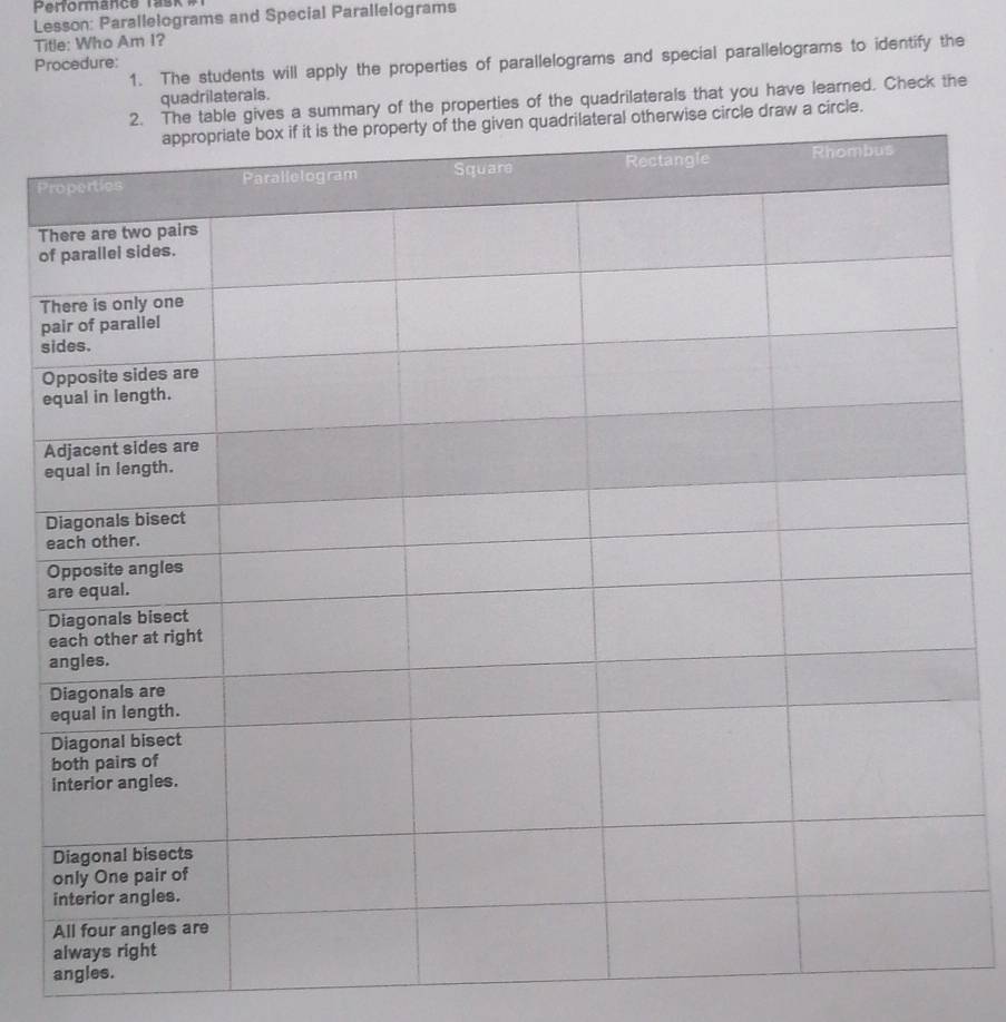 Lesson: Parallelograms and Special Parallelograms 
Title: Who Am I? 
Procedure: 1. The students will apply the properties of parallelograms and special parallelograms to identify the 
quadrilaterals. 
mmary of the properties of the quadrilaterals that you have learned. Check the 
raw a circle. 
P 
T 
o 
T 
p 
s 
O 
e 
e 
angles.