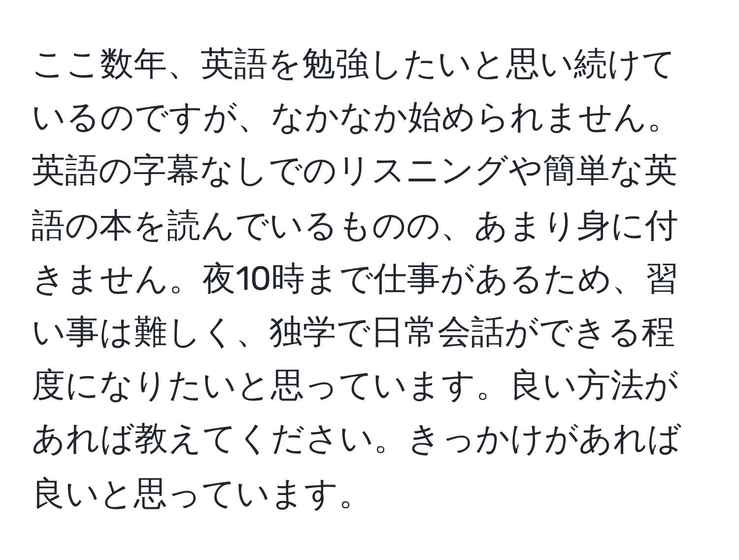 ここ数年、英語を勉強したいと思い続けているのですが、なかなか始められません。英語の字幕なしでのリスニングや簡単な英語の本を読んでいるものの、あまり身に付きません。夜10時まで仕事があるため、習い事は難しく、独学で日常会話ができる程度になりたいと思っています。良い方法があれば教えてください。きっかけがあれば良いと思っています。