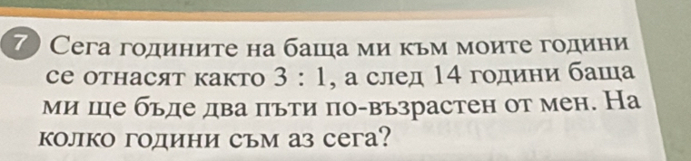 7 Сега годините на баша ми κьм моите години 
Cе Oтнасят както 3:1 , а след 14 години баша 
ми ше бьде два πьти πо-възрастен от мен. На 
колко години съм аз сега?