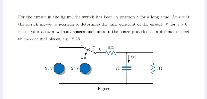 For the circuit in the figure, the switch has been in position a for a long time. At t=0
the switch moves to position b, determine the time constant of the circuit, τ for t>0.
Enter your answer without spaces and units in the space provided as a decimal correct
to two decimal places, e.g., 8.25.