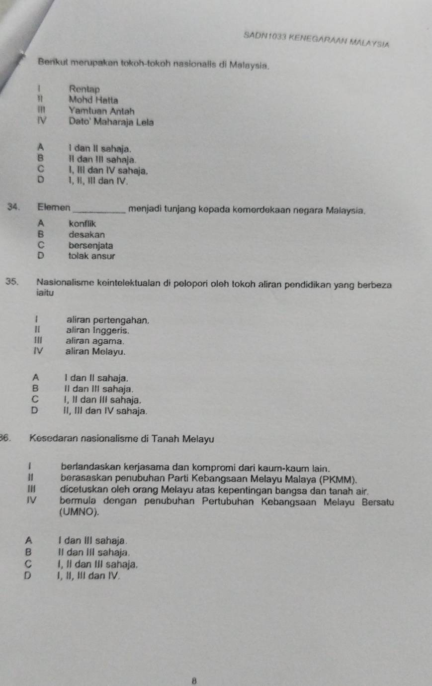 SADN1033 KENEGARAAN MALAYSIA
Benikut merupakan tokoh-tokoh nasionalis di Malaysia.
1 Rentap
Mohd Hatta
III Yamtuan Antah
IV Dato' Maharaja Lela
A I dan Il sahaja.
B Il dan III sahaja.
C I, III dan IV sahaja.
D 1, II, III dan IV.
34. Elemen_ menjadi tunjang kepada kemerdekaan negara Malaysia.
A konflik
B desakan
C bersenjata
D tolak ansur
35. Nasionalisme keintelektualan di pelopori oleh tokoh aliran pendidikan yang berbeza
iaitu
| aliran pertengahan.
1 aliran İnggeris.
III aliran agama.
IV aliran Melayu.
A I dan II sahaja.
B II dan III sahaja.
C I, I dan III sahaja.
D II, III dan IV sahaja.
86. Kesedaran nasionalisme di Tanah Melayu
1 berlandaskan kerjasama dan kompromi dari kaum-kaum lain.
berasaskan penubuhan Parti Kebangsaan Melayu Malaya (PKMM).
dicetuskan oleh orang Melayu atas kepentingan bangsa dan tanah air.
IV bermula dengan penubuhan Pertubuhan Kebangsaan Melayu Bersatu
(UMNO).
A I dan III sahaja.
B Il dan IIl sahaja.
C£ I, Il dan III sahaja.
D I, II, III dan IV.
B