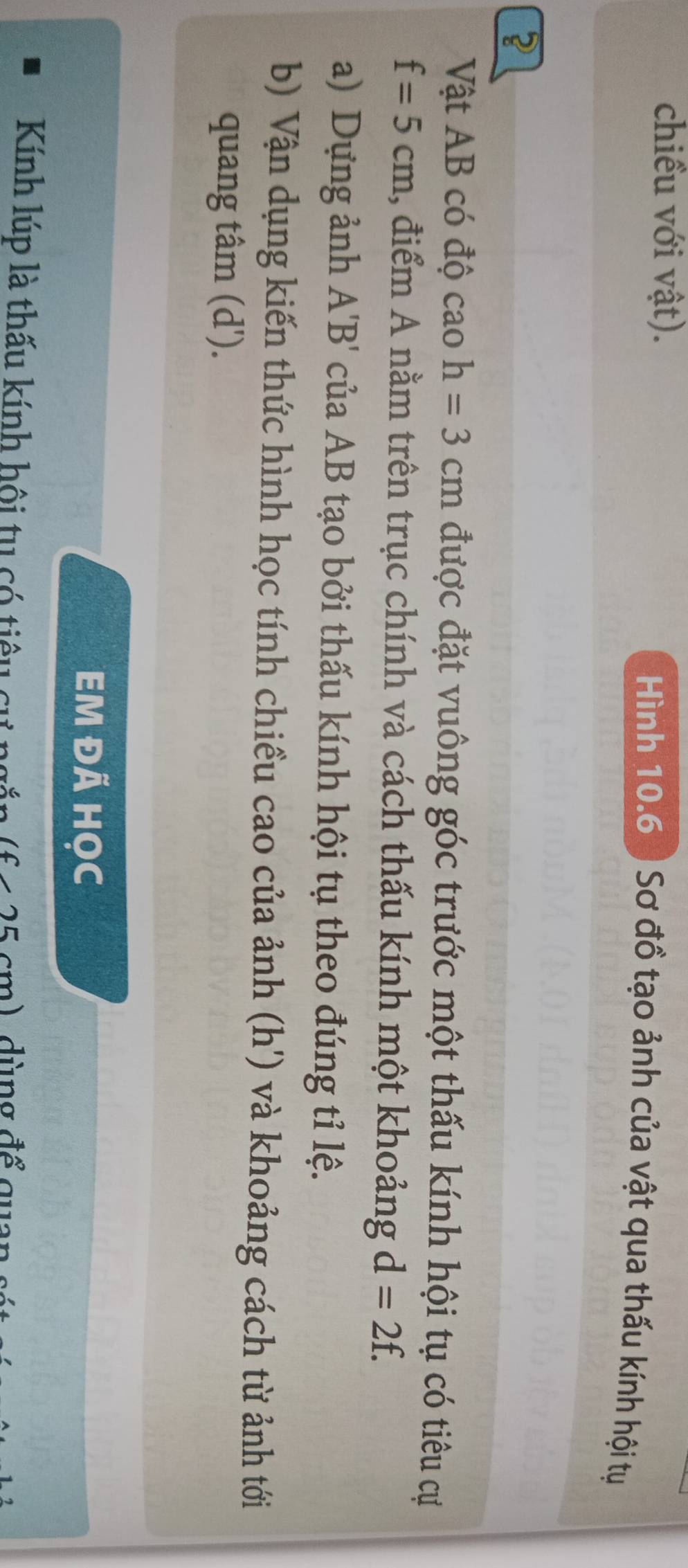 chiều với vật). 
Hình 10.6 ) Sơ đồ tạo ảnh của vật qua thấu kính hội tự 
? 
Vật AB có độ caoh=3cm được đặt vuông góc trước một thấu kính hội tụ có tiêu cự
f=5cm 1, điểm A nằm trên trục chính và cách thấu kính một khoảng d=2f. 
a) Dựng ảnh A'B' của AB tạo bởi thấu kính hội tụ theo đúng tỉ lệ. 
b) Vận dụng kiến thức hình học tính chiều cao của ảnh (h') và khoảng cách từ ảnh tới 
quang tâm (d'). 
EM ĐÁ HỌc 
Kính lúp là thấu kính hội tu có tiêu cự ngắn f < 25 cm) dùng để quan