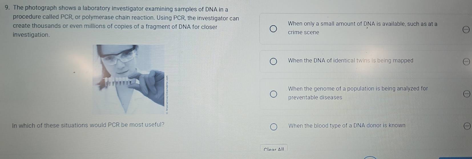 The photograph shows a laboratory investigator examining samples of DNA in a
procedure called PCR, or polymerase chain reaction. Using PCR, the investigator can
create thousands or even millions of copies of a fragment of DNA for closer When only a small amount of DNA is available, such as at a
investigation. crime scene
When the DNA of identical twins is being mapped
When the genome of a population is being analyzed for
preventable diseases
In which of these situations would PCR be most useful? When the blood type of a DNA donor is known
Clear All