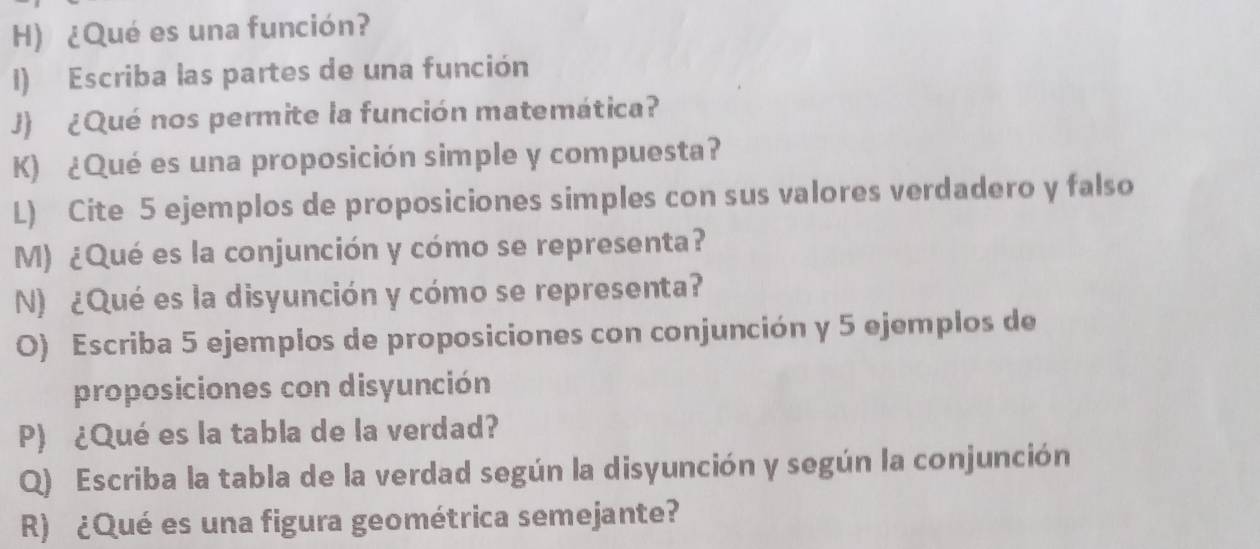 ¿Qué es una función? 
I) Escriba las partes de una función 
J) ¿Qué nos permite la función matemática? 
K) ¿Qué es una proposición simple y compuesta? 
L) Cite 5 ejemplos de proposiciones simples con sus valores verdadero y falso 
M) ¿Qué es la conjunción y cómo se representa? 
N) ¿Qué es la disyunción y cómo se representa? 
O) Escriba 5 ejemplos de proposiciones con conjunción y 5 ejemplos de 
proposiciones con disyunción 
P) ¿Qué es la tabla de la verdad? 
Q) Escriba la tabla de la verdad según la disyunción y según la conjunción 
R) ¿Qué es una figura geométrica semejante?