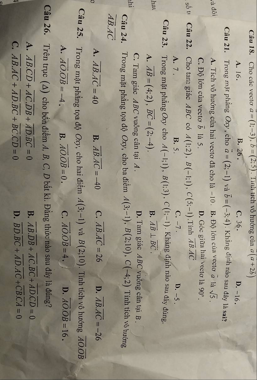 Cho các vecto vector a=(1;-3),b=(2;5). Tính tích vô hướng của overline a(a+2overline b)
A. 16. B. 26 . C. 36 .
D. -16 .
Câu 21. Trong mặt phẳng Oxy , cho vector a=(2;-1) và vector b=(-3;4). Khẳng định nào sau đây là sai?
và đôi A. Tích vô hướng của hai vectơ đã cho là -10. B. Độ lớn của vectơ vector a là sqrt(5).
C. Độ lớn của vectơ vector b là 5. D. Góc giữa hai vectơ là 90°.
số tī Câu 22. Cho tam giác ABC có A(1;2),B(-1;1),C(5;-1).Tính overline AB.overline AC
C. -7 .
A. 7 . B. 5 . D. -5 .
Câu 23. Trong mặt phẳng Oxy cho A(-1;1),B(1;3),C(1;-1) Khảng định nào sau đây đúng.
ha
A. vector AB=(4;2),vector BC=(2;-4).
B. vector AB⊥ vector BC.
hi
C. Tam giác ABC vuông cân tại A .
D. Tam giác ABC vuông cân tại B .
Câu 24. Trong mặt phẳng tọa độ Oxy, cho ba điểm A(3;-1),B(2;10),C(-4;2) Tính tích vô hướng
vector AB.vector AC
A. vector AB.vector AC=40 B. vector AB.vector AC=-40 C. vector AB.vector AC=26 D. vector AB.vector AC=-26
Câu 25. Trong mặt phẳng tọa độ Oxy, cho hai điểm A(3;-1) và B(2;10).  Tính tích vô hướng vector AO.vector OB
A. vector AO.vector OB=-4. B. vector AO.vector OB=0. C. vector AO.vector OB=4. D. vector AO.vector OB=16.
Câu 26. Trên trục (Δ) cho bốn điểm A, B, C, D bắt kì. Đẳng thức nào sau đây là đúng?
A. overline AB.overline CD+overline AC.overline DB+overline AD.overline BC=0 B. overline AB.overline DB+overline AC.overline BC+overline AD.overline CD=0
C. overline AB.overline AC+overline AD.overline BC+overline BC.overline CD=0 D. overline BD.overline BC+overline AD.overline AC+overline CB.overline CA=0