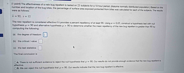 The effectiveness of a new bug repellent is tested on 23 subjects for a 10 hour period. (Assume normally distributed population.) Based on the
number and location of the bug bites, the percentage of surface area exposed protected from bites was calculated for each of the subjects. The results
were as follows:
overline x=92, s=12
The new repellent is considered effective if it provides a percent repellency of at least 90. Using alpha =0.05 , construct a hypothesis test with null
hypothesis mu =90 and alternative hypothesis mu >90 to determine whether the mean repellency of the new bug repellent is greater than 90 by
computing the following:
(a) the degree of freedom
(b) the critical f value □ 
(c) the test statistics □ 
The final conclusion is
A. There is not sufficient evidence to reject the null hypothesis that mu =90. Our results do not provide enough evidence that the new bug repellent is
effective.
B. We can reject the null hypothesis that mu =90. Our results indicate that the new bug repellent is effective.