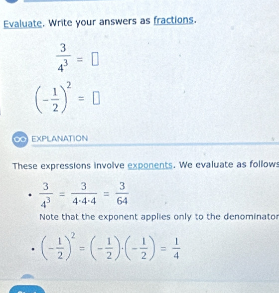 Evaluate. Write your answers as fractions.
 3/4^3 =□
(- 1/2 )^2=□
EXPLANATION 
These expressions involve exponents. We evaluate as follows
 3/4^3 = 3/4· 4· 4 = 3/64 
Note that the exponent applies only to the denominator
(- 1/2 )^2=(- 1/2 )· (- 1/2 )= 1/4 