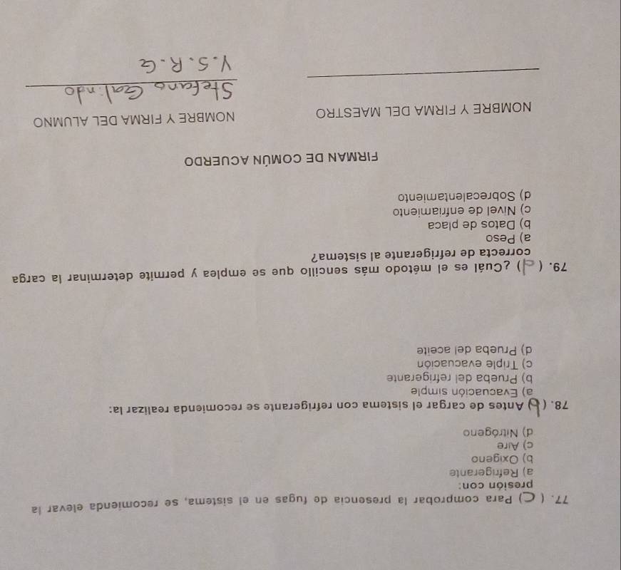 77. ) Para comprobar la presencía de fugas en el sistema, se recomienda elevar la
presión con:
a) Refrigerante
b) Oxigeno
c) Aire
d) Nitrógeno
78. ( ) Antes de cargar el sistema con refrigerante se recomienda realizar la:
a) Evacuación simple
b) Prueba del refrigerante
c) Triple evacuación
d) Prueba del aceite
79. ( ) ¿Cuál es el método más sencillo que se emplea y permite determinar la carga
correcta de refrigerante al sistema?
a) Peso
b) Datos de placa
c) Nivel de enfriamiento
d) Sobrecalentamiento
FIRMAN DE COMÚN ACUERDo
NOMBRE Y FIRMA DEL MAESTRO NOMBRE Y FIRMA DEL ALUMNO
_
_
