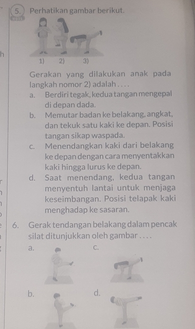 Perhatikan gambar berikut.
h
Gerakan yang dilakukan anak pada
langkah nomor 2) adalah . . . .
a. Berdiri tegak, kedua tangan mengepal
di depan dada.
b. Memutar badan ke belakang, angkat,
dan tekuk satu kaki ke depan. Posisi
tangan sikap waspada.
c. Menendangkan kaki dari belakang
ke depan dengan cara menyentakkan
kaki hingga lurus ke depan.
d. Saat menendang, kedua tangan
menyentuh lantai untuk menjaga
keseimbangan. Posisi telapak kaki
menghadap ke sasaran.
6. Gerak tendangan belakang dalam pencak
silat ditunjukkan oleh gambar . . . .
a.
C.
b.
d.