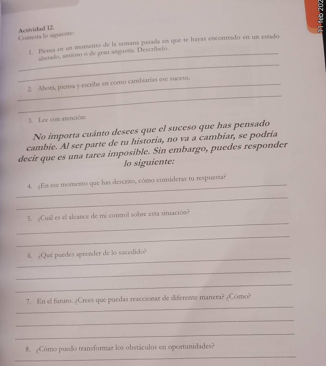 Actividad 12. 
a 
Contesta lo siguiente: 
1. Piensa en un momento de la semana pasada en que te hayas encontrado en un estado 
_ 
_alterado, ansioso o de gran angustia. Descríbelo. 
_2. Ahora, piensa y escribe en como cambiarías ese suceso. 
_ 
3. Lee con atención: 
No importa cuánto desees que el suceso que has pensado 
cambie. Al ser parte de tu historia, no va a cambiar, se podría 
decir que es una tarea imposible. Sin embargo, puedes responder 
lo siguiente: 
_ 
4. En ese momento que has descrito, cómo consideras tu respuesta? 
_ 
_ 
5. ¿Cuál es el alcance de mi control sobre esta situación? 
_ 
_ 
6. ¿Qué puedes aprender de lo sucedido? 
_ 
_ 
_ 
7. En el futuro. ¿Crees que puedas reaccionar de diferente manera? ¿Cómo? 
_ 
_ 
_ 
8. ¿Cómo puedo transformar los obstáculos en oportunidades?