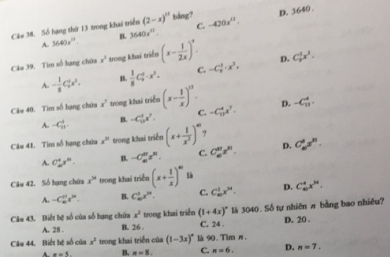 D. 3640 .
Câu 38. Số hạng thứ 13 trong khai triển (2-x)^15 bảng? -420x^(13).
A. 3640x^0. B. 3640x^(11). C.
Câu 39. Tim số hạng chứa x^3 trong khai triển (x- 1/2x )^9.
D.
A. - 1/8 C_2^(3x^3). B.  1/8 C_9^(5· x^3). C. -C_9^(3· x^3). C_9^(3x^3),
Câu 40. Tìm số hạng chứa x^3 trong khai triển (x- 1/x )^13. -C_(13)^4x^7. D. -C_(13)^4.
A. -C_(11)^4. B. -C_(15)^3x^7. C.
Câu 41. Tìm số hạng chứa x^(31) trong khai triển (x+ 1/x^2 )^40 ?
A. C_(10)^4x^(11). B. -C_m^((37)x^31). C. C_6^((37)x^31). D. C_n^(8x^n).
Câu 42. Số hạng chứa x^(34) trong khai triển (x+ 1/x )^40 là
A. -C_(10)^(11)x^(94). B. C_m^(1x^34). C. C_(10)^2x^(34). p. C_(41)^4x^(34),
Câu 43. Biết hệ số của số hạng chứa x^2 trong khai triển (1+4x)^circ  là 3040. Số tự nhiên # bằng bao nhiều?
A. 28 . B. 26 . C. 24 . D. 20 .
Câu 44. Biết hệ số của x^3 trong khai triển của (1-3x)^circ  là 90. Tim ø,
A. n=5. B. n=8. C. n=6. D. n=7.