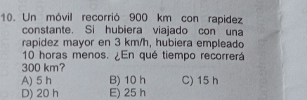 Un móvil recorrió 900 km con rapidez
constante. Si hubiera viajado con una
rapidez mayor en 3 km/h, hubiera empleado
10 horas menos. ¿En qué tiempo recorrerá
300 km?
A) 5 h B) 10 h C) 15 h
D) 20 h E) 25 h