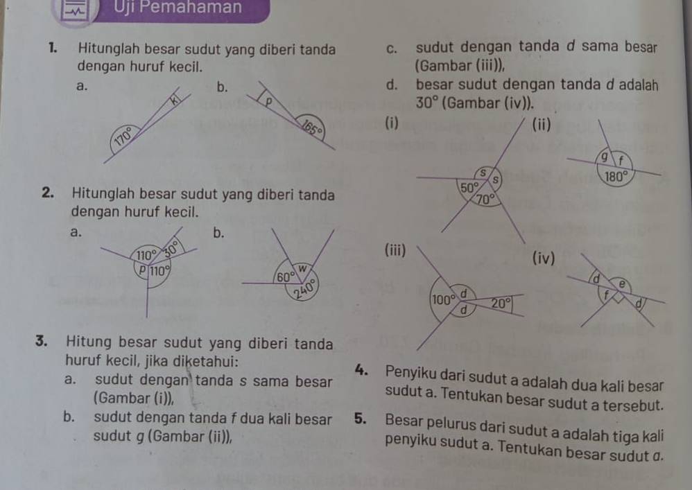 overline overline Aoverline  Uji Pemahaman
1. Hitunglah besar sudut yang diberi tanda c. sudut dengan tanda d sama besar
dengan huruf kecil. (Gambar (iii)),
a. d. besar sudut dengan tanda d adalah
b.
30°
P (Gambar (iv)).
45° (i)
g f
180°
2. Hitunglah besar sudut yang diberi tanda
dengan huruf kecil.
a.
b.
110° 30° (iii)
(iv)
p 110°
3. Hitung besar sudut yang diberi tanda
huruf kecil, jika diketahui:
4. Penyiku dari sudut a adalah dua kali besar
a. sudut dengan tanda s sama besar
(Gambar (i)),
sudut a. Tentukan besar sudut a tersebut.
b. sudut dengan tanda f dua kali besar 5. Besar pelurus dari sudut a adalah tiga kali
sudut g (Gambar (i)),
penyiku sudut a. Tentukan besar sudut σ.