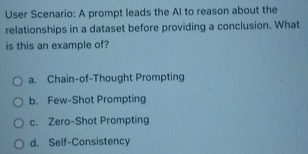 User Scenario: A prompt leads the Al to reason about the
relationships in a dataset before providing a conclusion. What
is this an example of?
a. Chain-of-Thought Prompting
b. Few-Shot Prompting
c. Zero-Shot Prompting
d. Self-Consistency