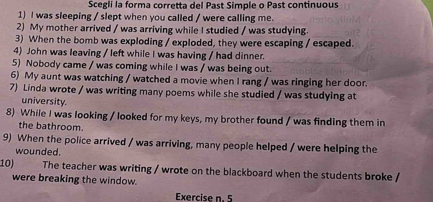 Scegli la forma corretta del Past Simple o Past continuous 
1) I was sleeping / slept when you called / were calling me. 
2) My mother arrived / was arriving while I studied / was studying. 
3) When the bomb was exploding / exploded, they were escaping / escaped. 
4) John was leaving / left while I was having / had dinner. 
5) Nobody came / was coming while I was / was being out. 
6) My aunt was watching / watched a movie when I rang / was ringing her door. 
7) Linda wrote / was writing many poems while she studied / was studying at 
university. 
8) While I was looking / looked for my keys, my brother found / was finding them in 
the bathroom. 
9) When the police arrived / was arriving, many people helped / were helping the 
wounded. 
10) The teacher was writing / wrote on the blackboard when the students broke / 
were breaking the window. 
Exercise n. 5